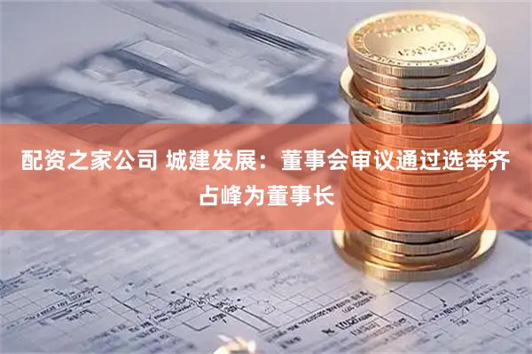 配资之家公司 城建发展：董事会审议通过选举齐占峰为董事长