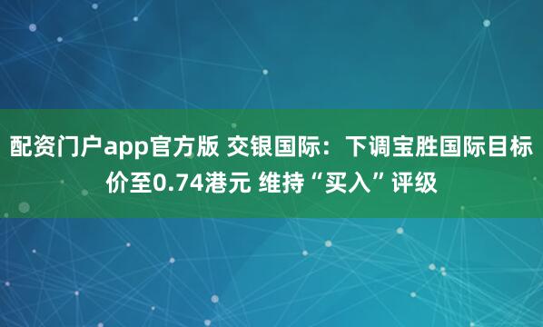 配资门户app官方版 交银国际：下调宝胜国际目标价至0.74港元 维持“买入”评级