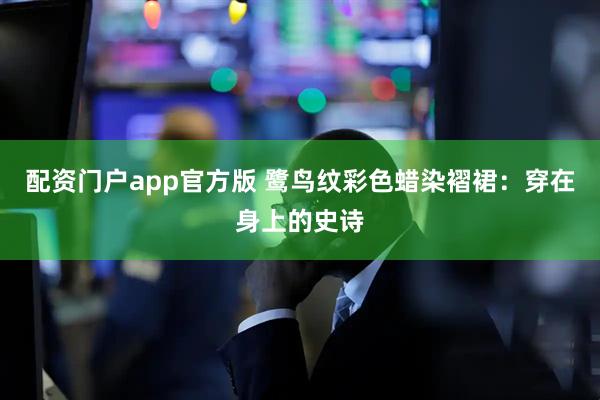 配资门户app官方版 鹭鸟纹彩色蜡染褶裙：穿在身上的史诗