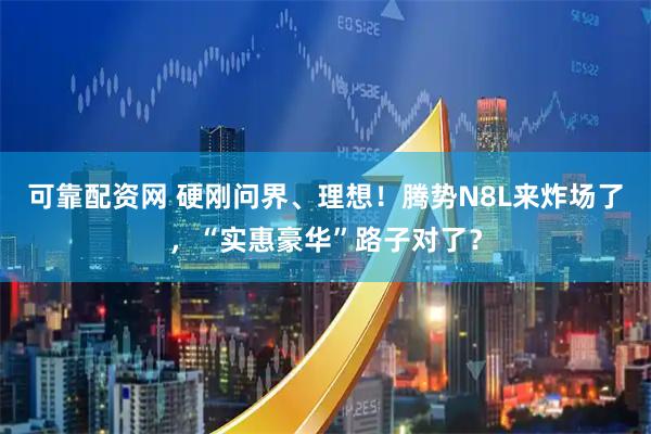 可靠配资网 硬刚问界、理想！腾势N8L来炸场了，“实惠豪华”路子对了？
