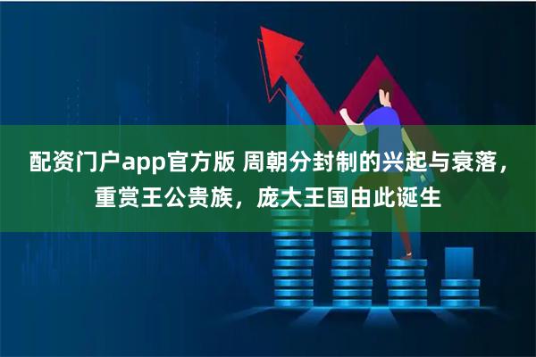 配资门户app官方版 周朝分封制的兴起与衰落，重赏王公贵族，庞大王国由此诞生