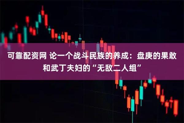 可靠配资网 论一个战斗民族的养成：盘庚的果敢和武丁夫妇的“无敌二人组”
