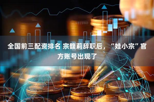 全国前三配资排名 宗馥莉辞职后，“娃小宗”官方账号出现了