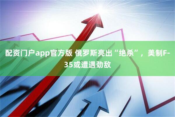 配资门户app官方版 俄罗斯亮出“绝杀”，美制F-35或遭遇劲敌