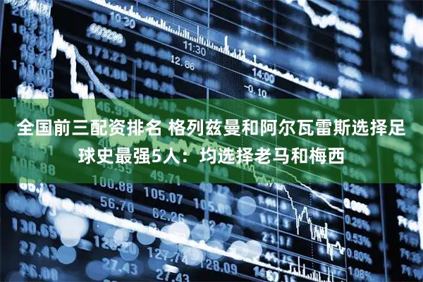 全国前三配资排名 格列兹曼和阿尔瓦雷斯选择足球史最强5人：均选择老马和梅西