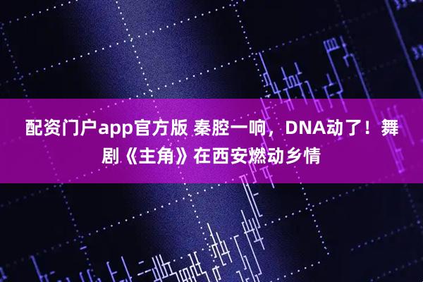 配资门户app官方版 秦腔一响，DNA动了！舞剧《主角》在西安燃动乡情