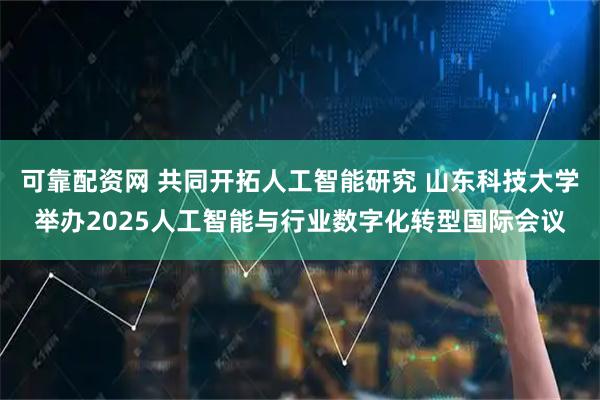 可靠配资网 共同开拓人工智能研究 山东科技大学举办2025人工智能与行业数字化转型国际会议