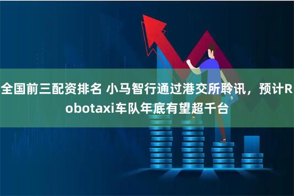 全国前三配资排名 小马智行通过港交所聆讯，预计Robotaxi车队年底有望超千台