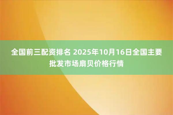 全国前三配资排名 2025年10月16日全国主要批发市场扇贝价格行情
