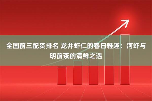 全国前三配资排名 龙井虾仁的春日雅趣：河虾与明前茶的清鲜之遇
