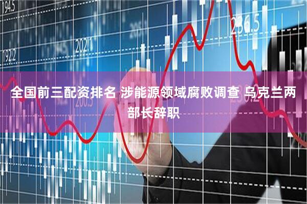 全国前三配资排名 涉能源领域腐败调查 乌克兰两部长辞职