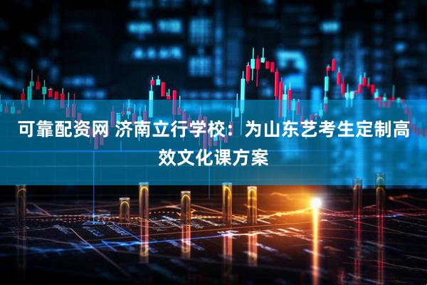 可靠配资网 济南立行学校：为山东艺考生定制高效文化课方案