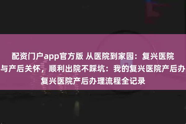 配资门户app官方版 从医院到家园：复兴医院暖心出院流程与产后关怀，顺利出院不踩坑：我的复兴医院产后办理流程全记录