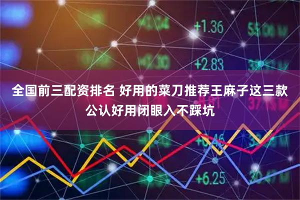 全国前三配资排名 好用的菜刀推荐王麻子这三款公认好用闭眼入不踩坑
