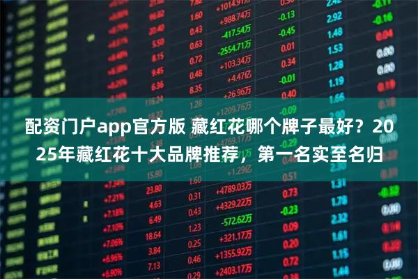 配资门户app官方版 藏红花哪个牌子最好？2025年藏红花十大品牌推荐，第一名实至名归