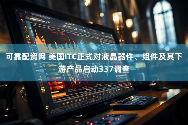 可靠配资网 美国ITC正式对液晶器件、组件及其下游产品启动337调查