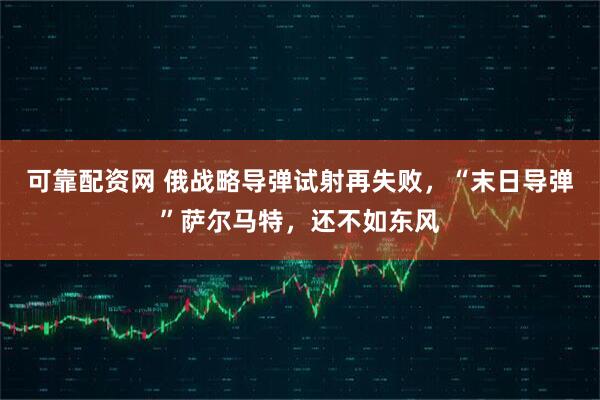 可靠配资网 俄战略导弹试射再失败，“末日导弹”萨尔马特，还不如东风