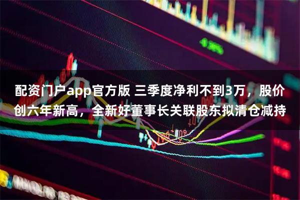 配资门户app官方版 三季度净利不到3万，股价创六年新高，全新好董事长关联股东拟清仓减持