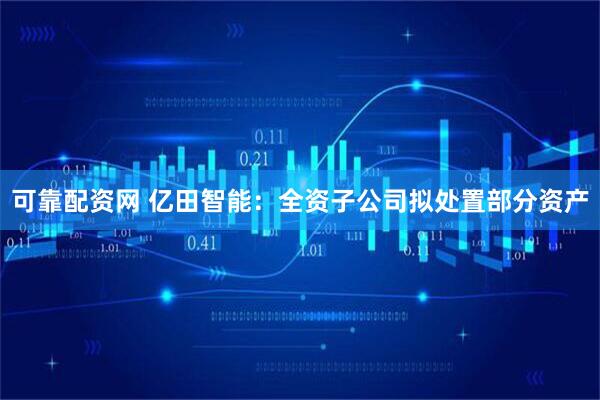 可靠配资网 亿田智能：全资子公司拟处置部分资产