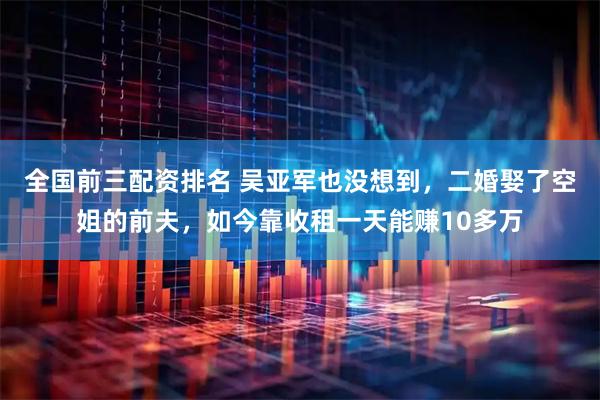 全国前三配资排名 吴亚军也没想到，二婚娶了空姐的前夫，如今靠收租一天能赚10多万