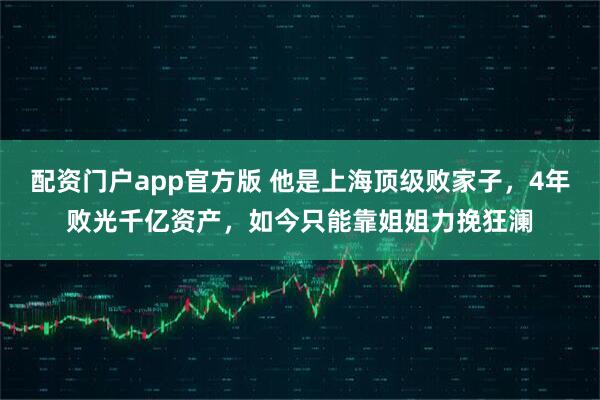 配资门户app官方版 他是上海顶级败家子，4年败光千亿资产，如今只能靠姐姐力挽狂澜