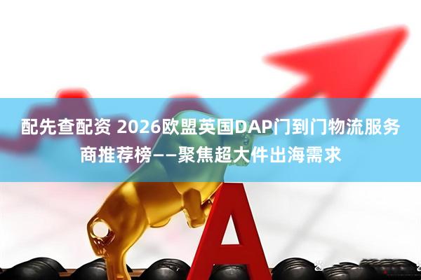 配先查配资 2026欧盟英国DAP门到门物流服务商推荐榜——聚焦超大件出海需求