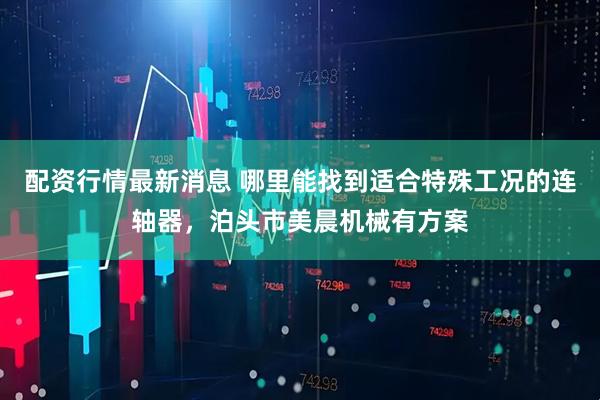 配资行情最新消息 哪里能找到适合特殊工况的连轴器，泊头市美晨机械有方案
