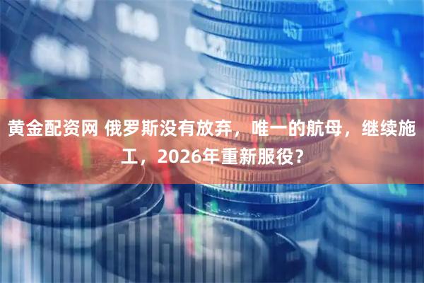 黄金配资网 俄罗斯没有放弃，唯一的航母，继续施工，2026年重新服役？