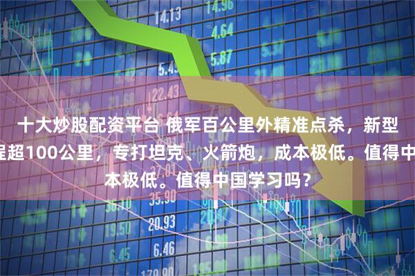 十大炒股配资平台 俄军百公里外精准点杀，新型巡飞弹射程超100公里，专打坦克、火箭炮，成本极低。值得中国学习吗？