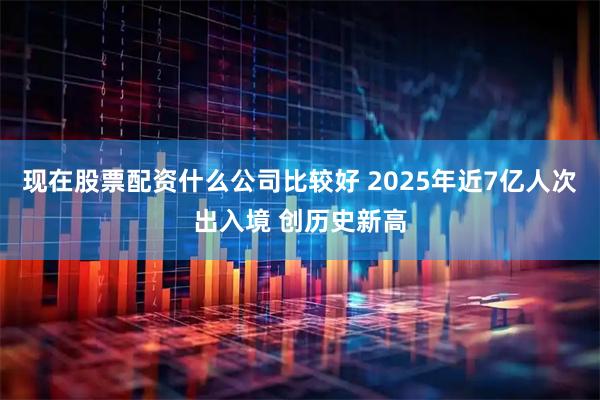 现在股票配资什么公司比较好 2025年近7亿人次出入境 创历史新高