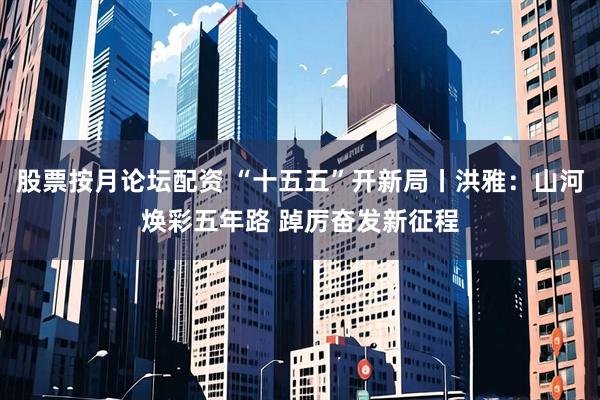 股票按月论坛配资 “十五五”开新局丨洪雅：山河焕彩五年路 踔厉奋发新征程