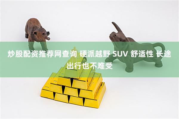 炒股配资推荐网查询 硬派越野 SUV 舒适性 长途出行也不难受