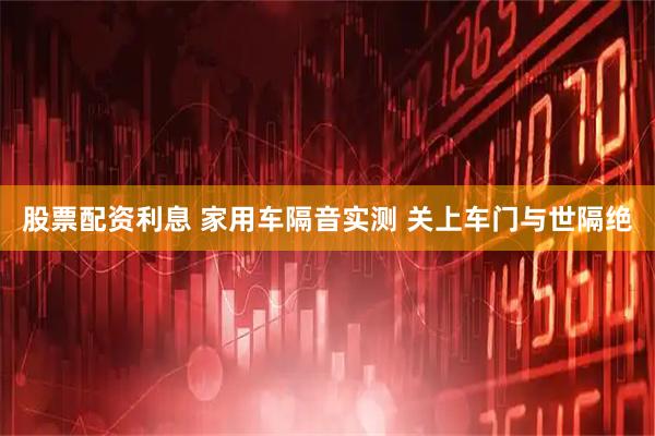 股票配资利息 家用车隔音实测 关上车门与世隔绝