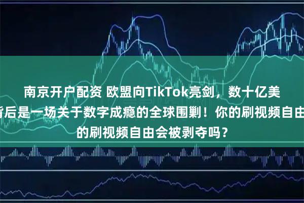 南京开户配资 欧盟向TikTok亮剑，数十亿美元天价罚单背后是一场关于数字成瘾的全球围剿！你的刷视频自由会被剥夺吗？