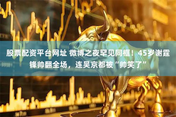 股票配资平台网址 微博之夜罕见同框！45岁谢霆锋帅翻全场，连吴京都被“帅笑了”