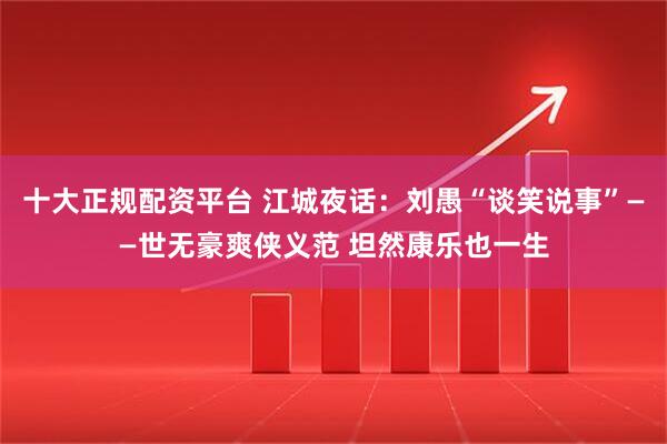 十大正规配资平台 江城夜话：刘愚“谈笑说事”——世无豪爽侠义范 坦然康乐也一生