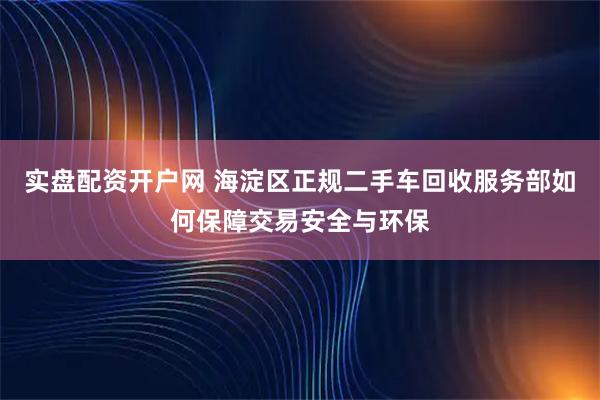 实盘配资开户网 海淀区正规二手车回收服务部如何保障交易安全与环保