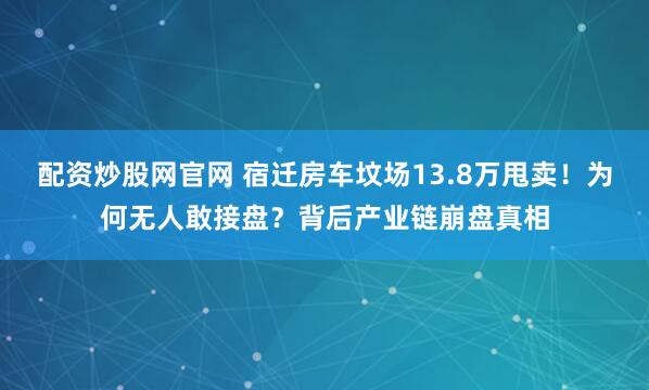 配资炒股网官网 宿迁房车坟场13.8万甩卖！为何无人敢接盘？背后产业链崩盘真相
