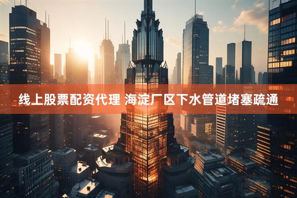 线上股票配资代理 海淀厂区下水管道堵塞疏通