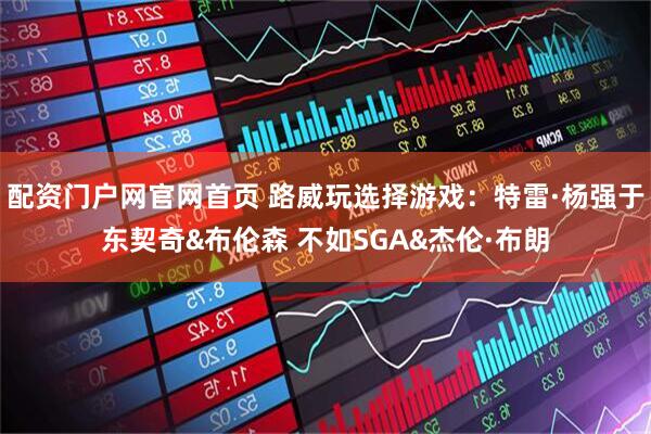 配资门户网官网首页 路威玩选择游戏：特雷·杨强于东契奇&布伦森 不如SGA&杰伦·布朗