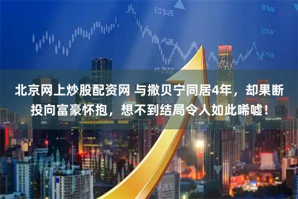 北京网上炒股配资网 与撒贝宁同居4年，却果断投向富豪怀抱，想不到结局令人如此唏嘘！