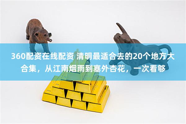 360配资在线配资 清明最适合去的20个地方大合集，从江南烟雨到塞外杏花，一次看够