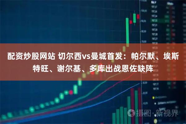 配资炒股网站 切尔西vs曼城首发：帕尔默、埃斯特旺、谢尔基、多库出战恩佐缺阵