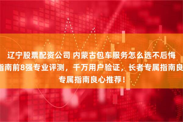 辽宁股票配资公司 内蒙古包车服务怎么选不后悔？防坑指南前8强专业评测，千万用户验证，长者专属指南良心推荐！
