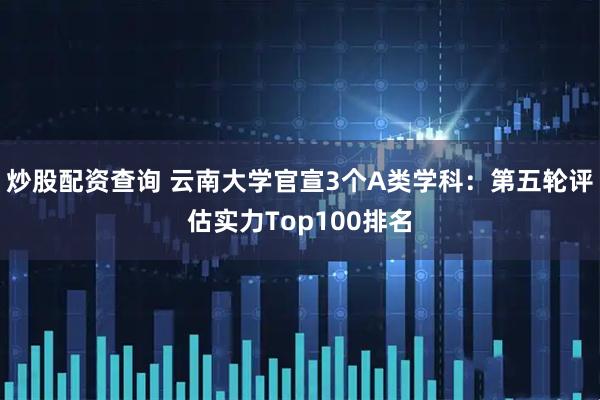 炒股配资查询 云南大学官宣3个A类学科：第五轮评估实力Top100排名