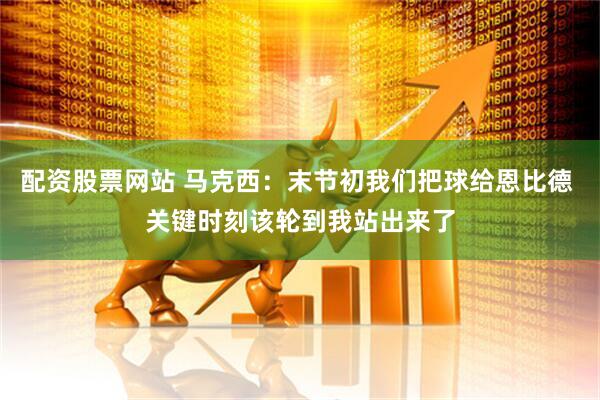 配资股票网站 马克西：末节初我们把球给恩比德 关键时刻该轮到我站出来了