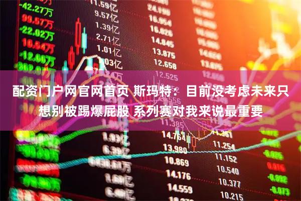配资门户网官网首页 斯玛特：目前没考虑未来只想别被踢爆屁股 系列赛对我来说最重要