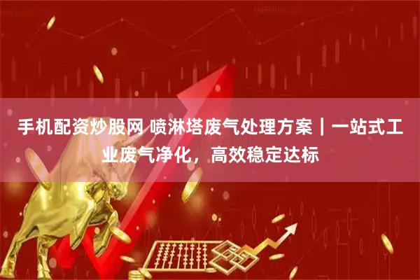 手机配资炒股网 喷淋塔废气处理方案｜一站式工业废气净化，高效稳定达标