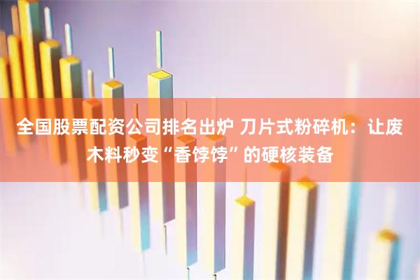 全国股票配资公司排名出炉 刀片式粉碎机：让废木料秒变“香饽饽”的硬核装备