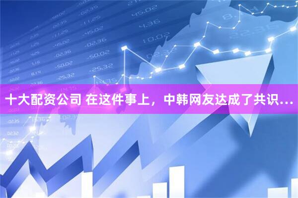 十大配资公司 在这件事上，中韩网友达成了共识…